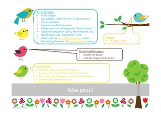 Erste Schritte:
                                  •     Profil anlegen
                                  •     Bio ausfüllen („Wer bin ich?“ in 160 Zeichen)
                                  •     Link zur Website
                                  •     Impressumspflicht beachten
                                  •     Design anpassen (Hintergrund, Farben, Avatar)
                                  •     Rechtliches beachten (UrhG, Markenrechte, etc.)
                                  •     Idealerweise max. 100 Zeichen + Link
                                  •     Clients wie z.B. http://hootsuite.com nutzen             Folgen:
                                  •     Monitoring-Tools wie z.B. http://reach.ly nutzen         •   @some_comm


                                                                          Buchempfehlungen:
                                                                          •   „Twitter for Good“
                                                                          •   „Auf die Länge kommt es an“


                                  Inhaltliches:
                                  •   Aktuelles rund um die Stadt / Region
                                  •   News aus dem Hotel, Blick hinter die Kulissen
                                  •   Tipps rund um das eigene „Thema“ (z.B. Wellness)
                                  •   Gewinnspiele, Promotions, etc.



                                                               Was jetzt?

                                                                                                                  12
Grafiken: m_yulia - Fotolia.com
 