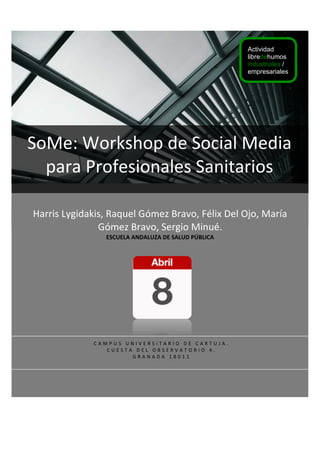 !
!
!
!
!
!
!
!
!
!
!
!
!
!
!
!
!
!
!
!
!
!
!
!
!
!
!
!
Harris&Lygidakis,&Raquel&Gómez&Bravo,&Félix&Del&Ojo,&María&
Gómez&Bravo,&Sergio&Minué.&
ESCUELA'ANDALUZA'DE'SALUD'PÚBLICA&
SoMe:&Workshop&de&Social&Media&
para&Profesionales&Sanitarios&
&
C A M P U S & U N I V E R S I T A R I O & D E & C A R T U J A . & &
C U E S T A & D E L & O B S E R V A T O R I O & 4 . & &
G R A N A D A & 1 8 0 1 1 &
Actividad
libredehumos
industriales /
empresariales
 