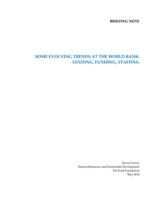 BRIEFING NOTE 
SOME EVOLVING TRENDS AT THE WORLD BANK: 
LENDING, FUNDING, STAFFING 
Kevin Currey 
Natural Resources and Sustainable Development 
The Ford Foundation 
May 2014 
 