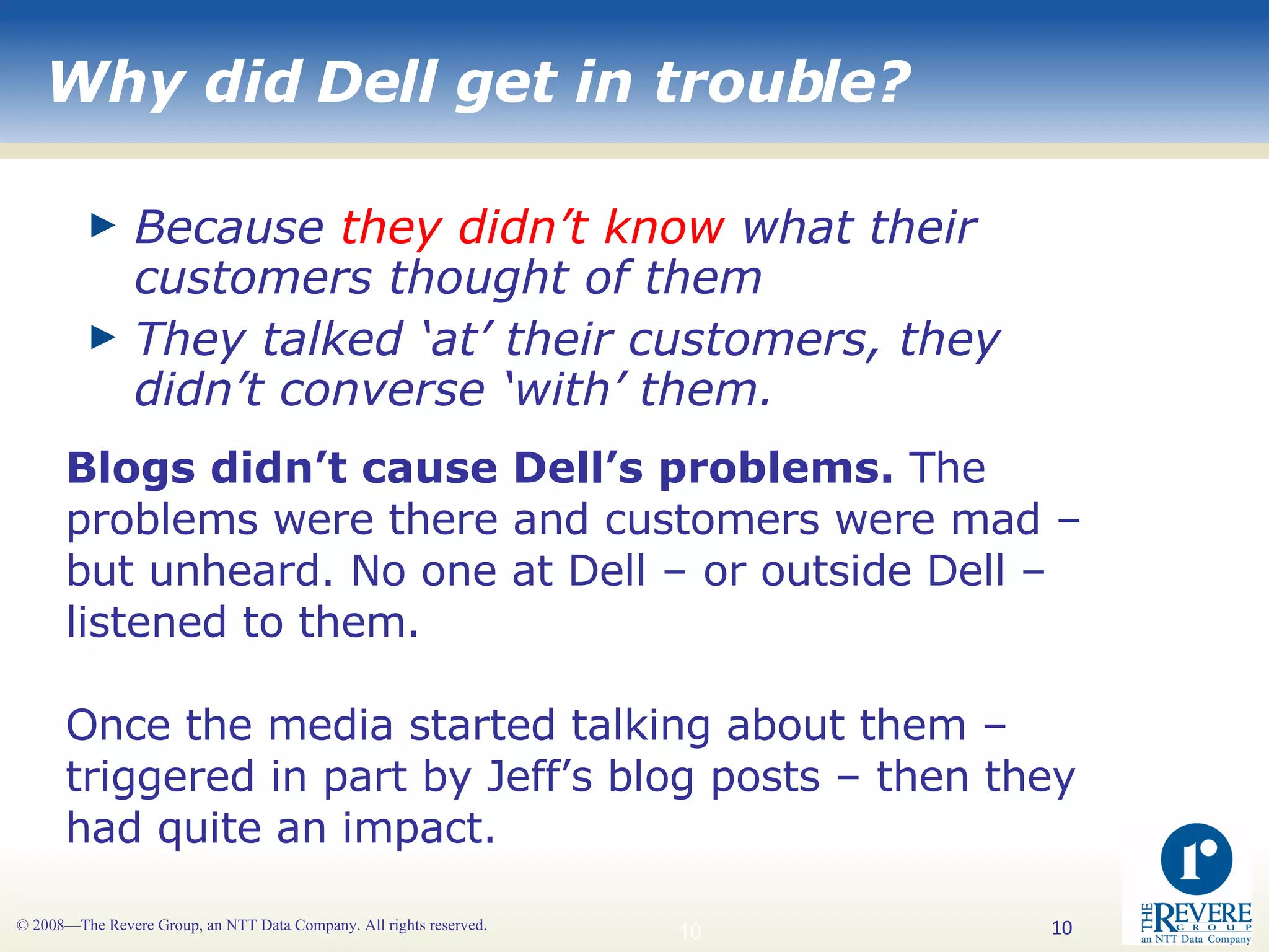 Why did Dell get in trouble? Because  they didn’t know  what their customers thought of them They talked ‘at’ their customers, they didn’t converse ‘with’ them. Blogs didn’t cause Dell’s problems.  The problems were there and customers were mad – but unheard. No one at Dell – or outside Dell – listened to them. Once the media started talking about them – triggered in part by Jeff’s blog posts – then they had quite an impact. 