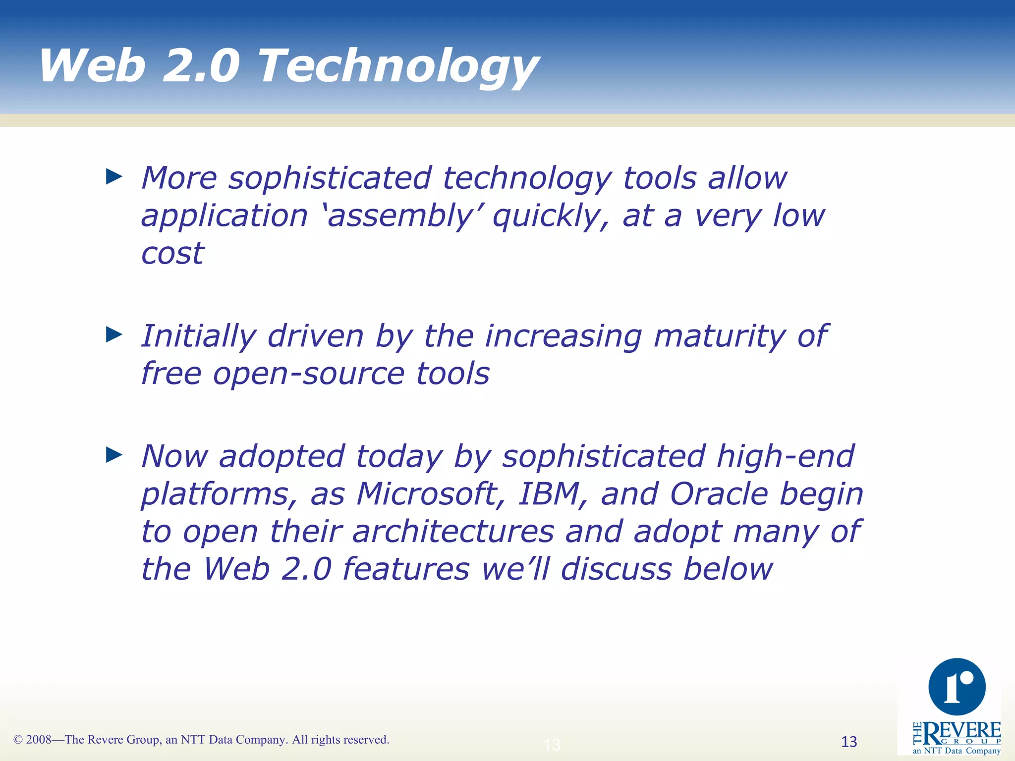Web 2.0 Technology More sophisticated technology tools allow application ‘assembly’ quickly, at a very low cost Initially driven by the increasing maturity of free open-source tools Now adopted today by sophisticated high-end platforms, as Microsoft, IBM, and Oracle begin to open their architectures and adopt many of the Web 2.0 features we’ll discuss below 