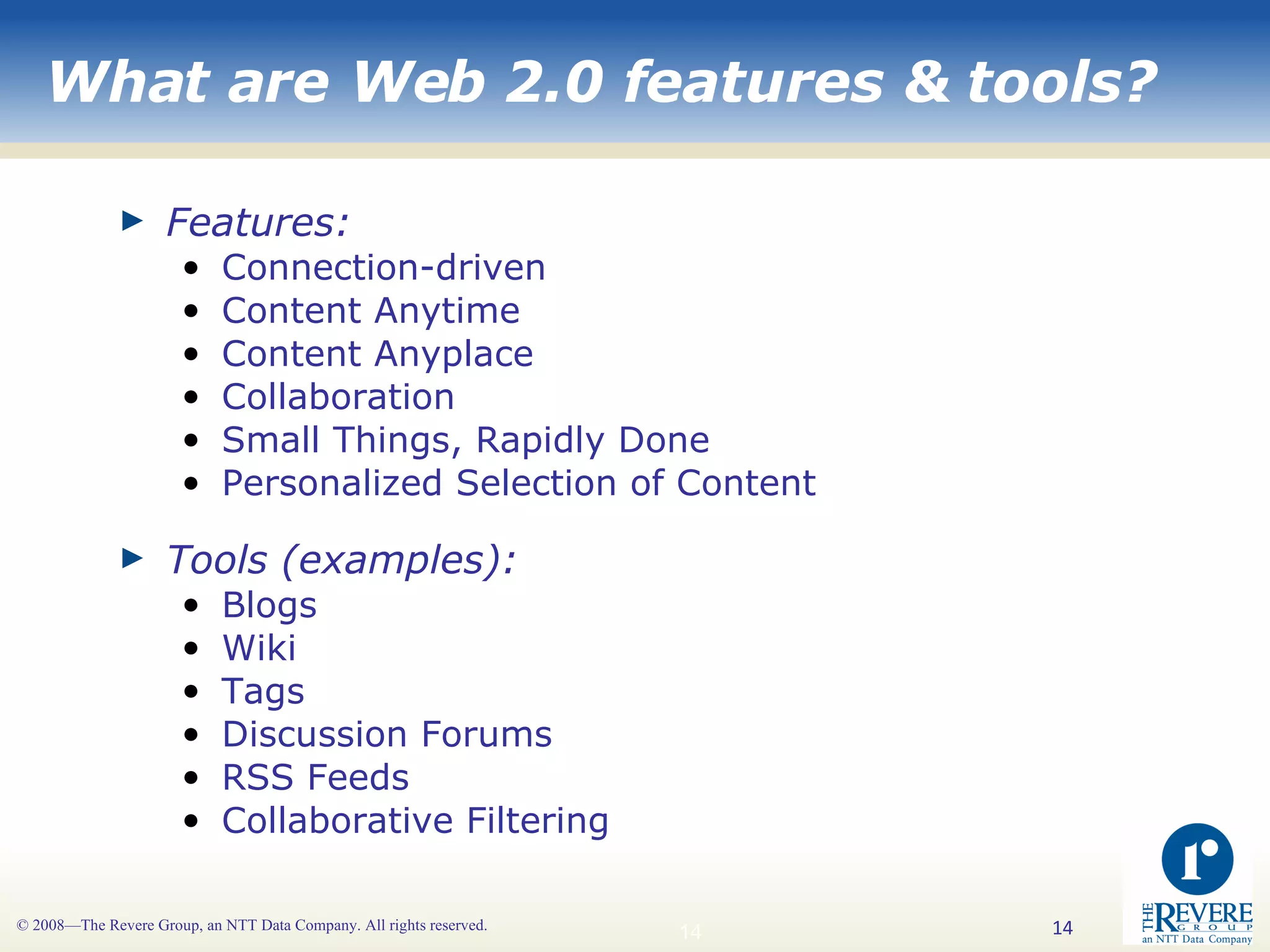 What are Web 2.0 features & tools? Features: Connection-driven Content Anytime Content Anyplace Collaboration Small Things, Rapidly Done Personalized Selection of Content   Tools (examples): Blogs Wiki Tags Discussion Forums RSS Feeds Collaborative Filtering 