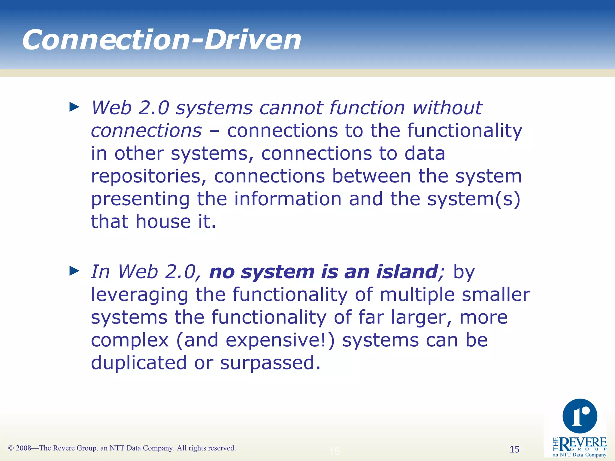 Connection-Driven Web 2.0 systems cannot function without connections  – connections to the functionality in other systems, connections to data repositories, connections between the system presenting the information and the system(s) that house it. In Web 2.0,  no system is an island ;  by leveraging the functionality of multiple smaller systems the functionality of far larger, more complex (and expensive!) systems can be duplicated or surpassed. 