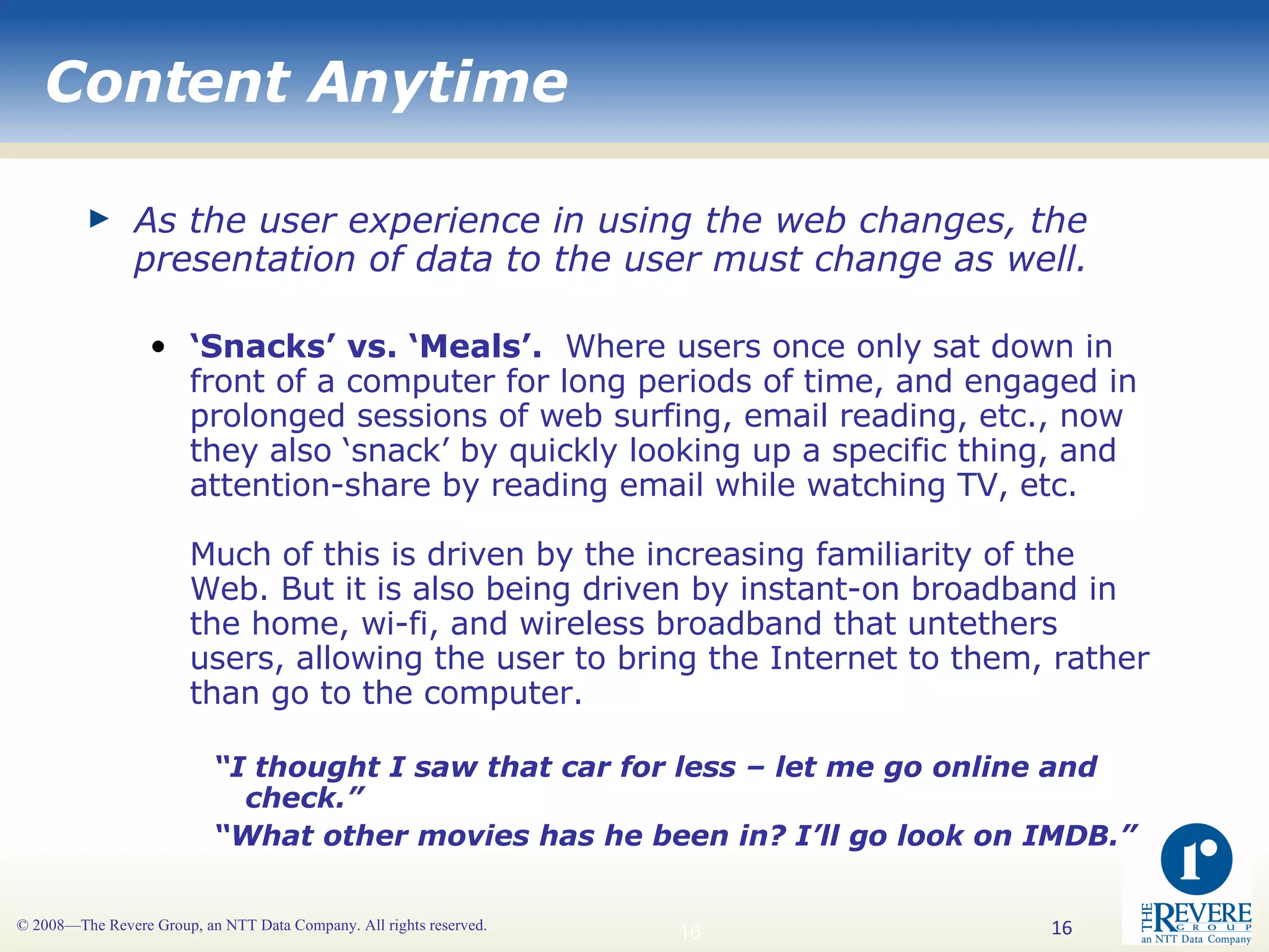 Content Anytime As the user experience in using the web changes, the presentation of data to the user must change as well.   ‘ Snacks’ vs. ‘Meals’.   Where users once only sat down in front of a computer for long periods of time, and engaged in prolonged sessions of web surfing, email reading, etc., now they also ‘snack’ by quickly looking up a specific thing, and attention-share by reading email while watching TV, etc. Much of this is driven by the increasing familiarity of the Web. But it is also being driven by instant-on broadband in the home, wi-fi, and wireless broadband that untethers users, allowing the user to bring the Internet to them, rather than go to the computer.   “ I thought I saw that car for less – let me go online and check.” “ What other movies has he been in? I’ll go look on IMDB.” 