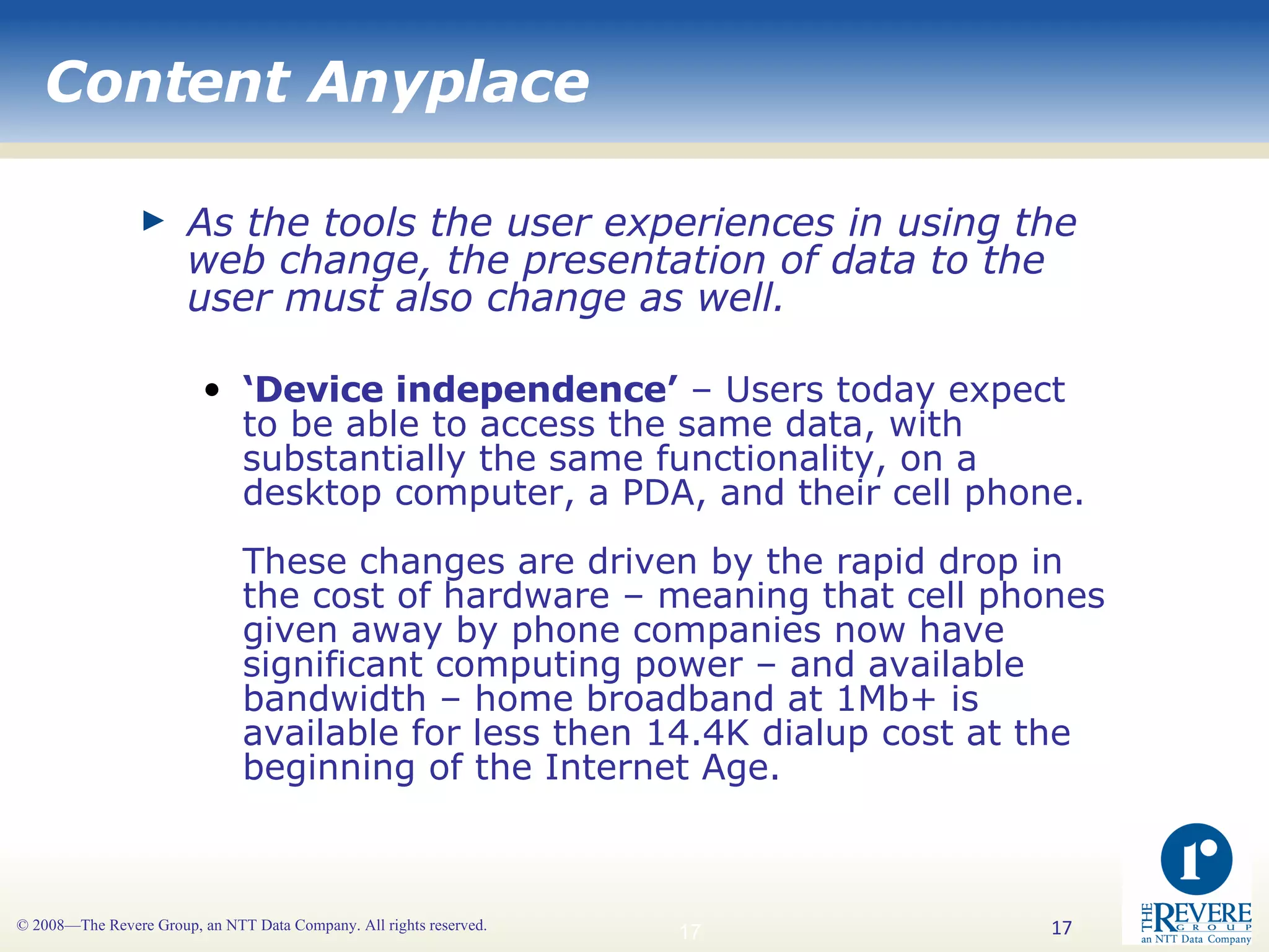 Content Anyplace As the tools the user experiences in using the web change, the presentation of data to the user must also change as well.   ‘ Device independence’  – Users today expect to be able to access the same data, with substantially the same functionality, on a desktop computer, a PDA, and their cell phone. These changes are driven by the rapid drop in the cost of hardware – meaning that cell phones given away by phone companies now have significant computing power – and available bandwidth – home broadband at 1Mb+ is available for less then 14.4K dialup cost at the beginning of the Internet Age.  