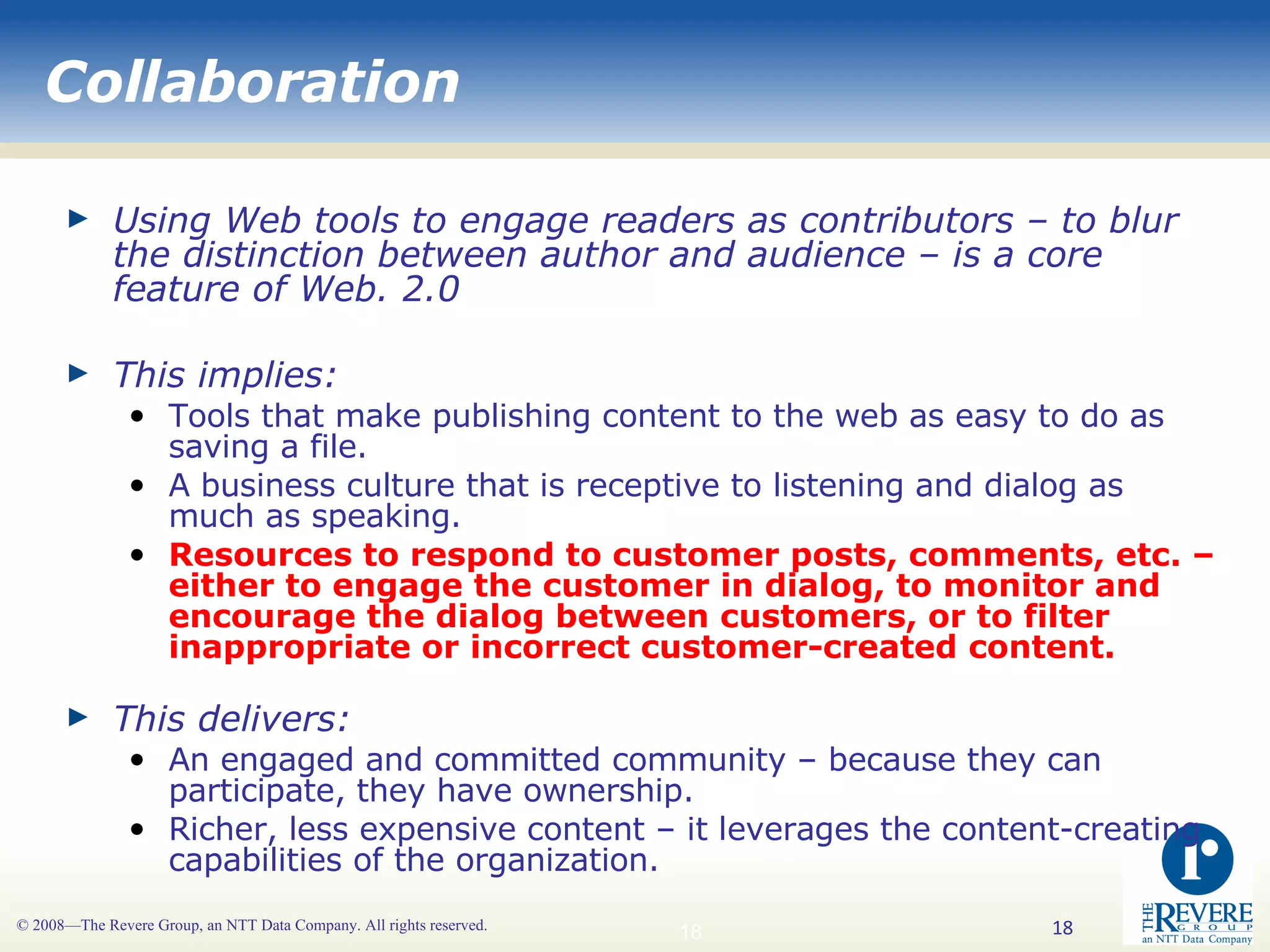 Collaboration Using Web tools to engage readers as contributors – to blur the distinction between author and audience – is a core feature of Web. 2.0 This implies: Tools that make publishing content to the web as easy to do as saving a file. A business culture that is receptive to listening and dialog as much as speaking. Resources to respond to customer posts, comments, etc. – either to engage the customer in dialog, to monitor and encourage the dialog between customers, or to filter inappropriate or incorrect customer-created content. This delivers: An engaged and committed community – because they can participate, they have ownership. Richer, less expensive content – it leverages the content-creating capabilities of the organization.  