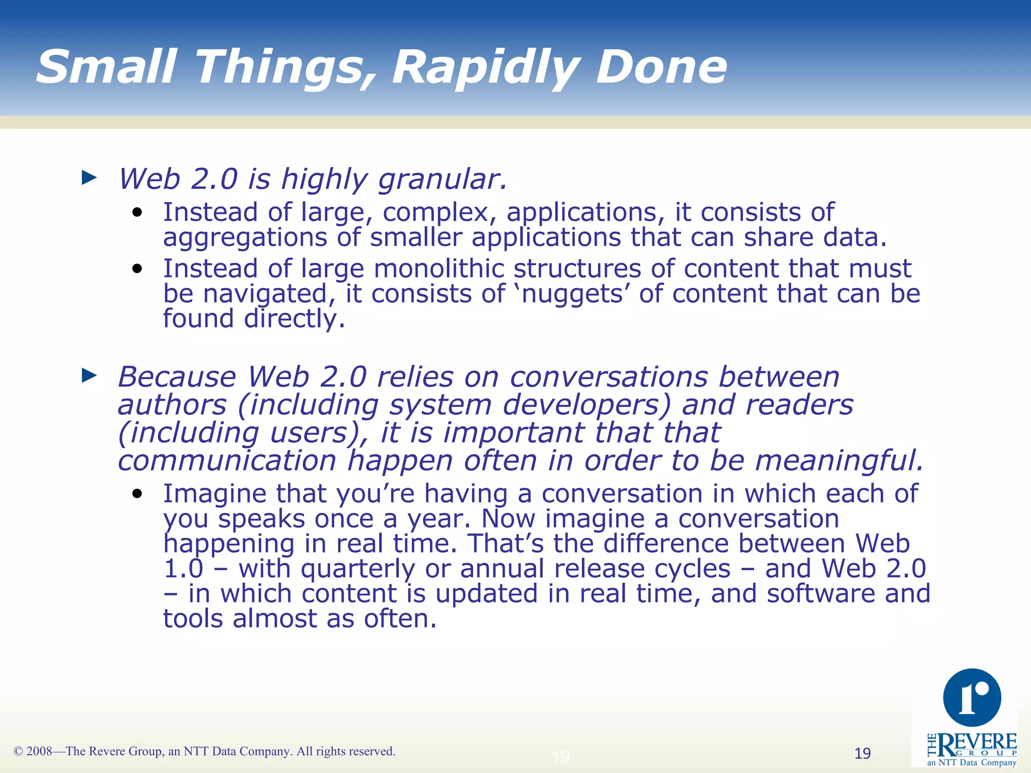 Small Things, Rapidly Done Web 2.0 is highly granular. Instead of large, complex, applications, it consists of aggregations of smaller applications that can share data. Instead of large monolithic structures of content that must be navigated, it consists of ‘nuggets’ of content that can be found directly. Because Web 2.0 relies on conversations between authors (including system developers) and readers (including users), it is important that that communication happen often in order to be meaningful.  Imagine that you’re having a conversation in which each of you speaks once a year. Now imagine a conversation happening in real time. That’s the difference between Web 1.0 – with quarterly or annual release cycles – and Web 2.0 – in which content is updated in real time, and software and tools almost as often.  