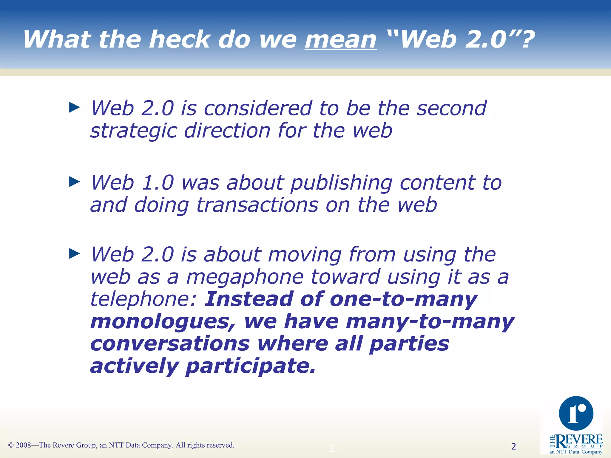 What the heck do we  mean  “Web 2.0”? Web 2.0 is considered to be the second strategic direction for the web Web 1.0 was about publishing content to and doing transactions on the web Web 2.0 is about moving from using the web as a megaphone toward using it as a telephone:  Instead of one-to-many monologues, we have many-to-many conversations where all parties actively participate. 