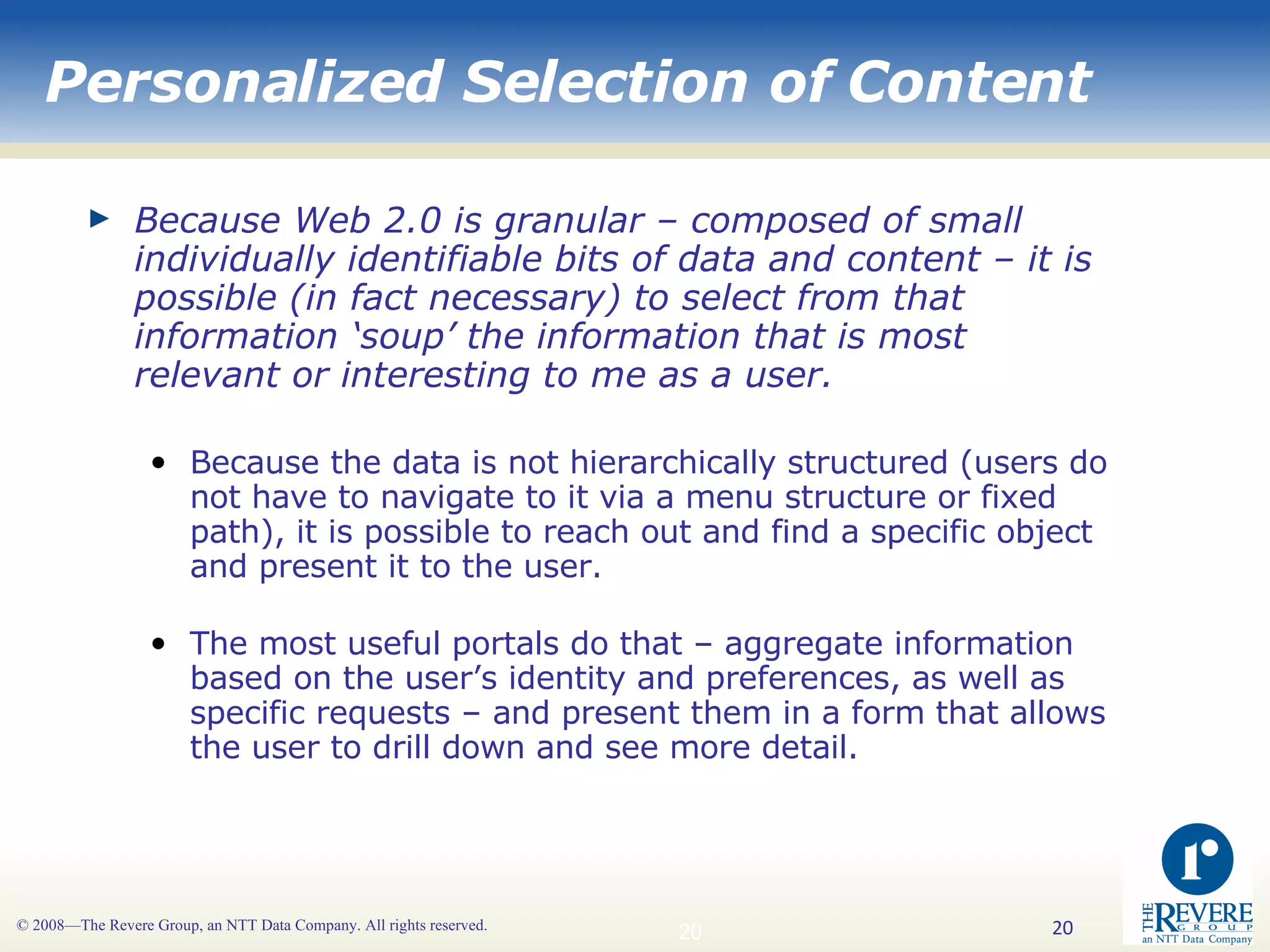 Personalized Selection of Content Because Web 2.0 is granular – composed of small individually identifiable bits of data and content – it is possible (in fact necessary) to select from that information ‘soup’ the information that is most relevant or interesting to me as a user. Because the data is not hierarchically structured (users do not have to navigate to it via a menu structure or fixed path), it is possible to reach out and find a specific object and present it to the user. The most useful portals do that – aggregate information based on the user’s identity and preferences, as well as specific requests – and present them in a form that allows the user to drill down and see more detail. 