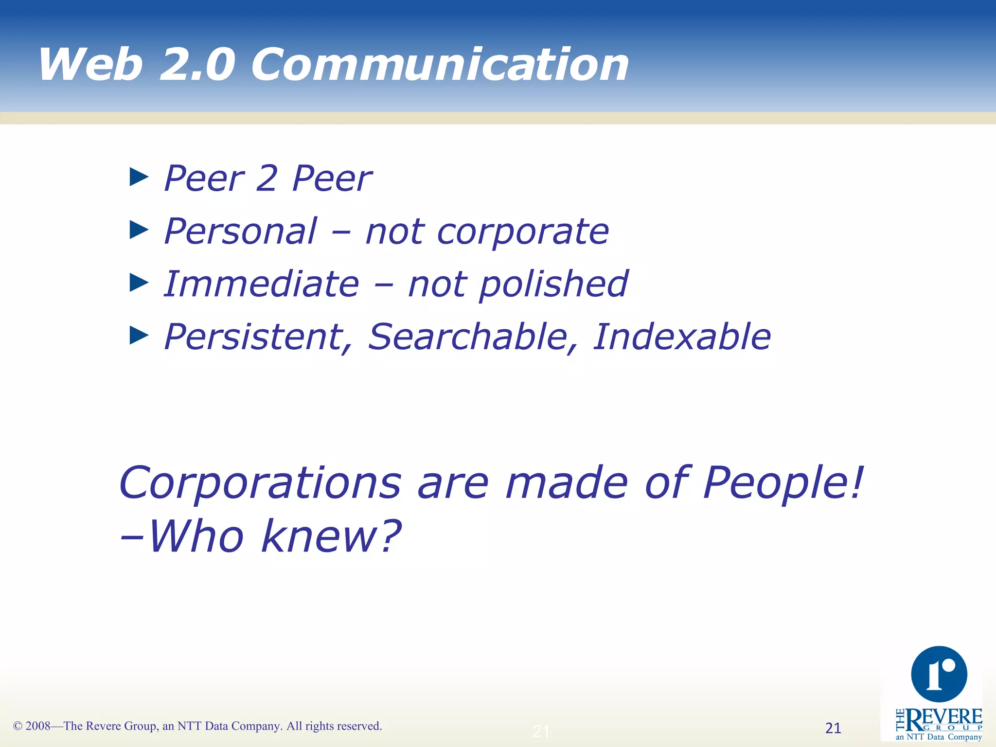 Web 2.0 Communication Peer 2 Peer Personal – not corporate Immediate – not polished Persistent, Searchable, Indexable  Corporations are made of People! –Who knew? 