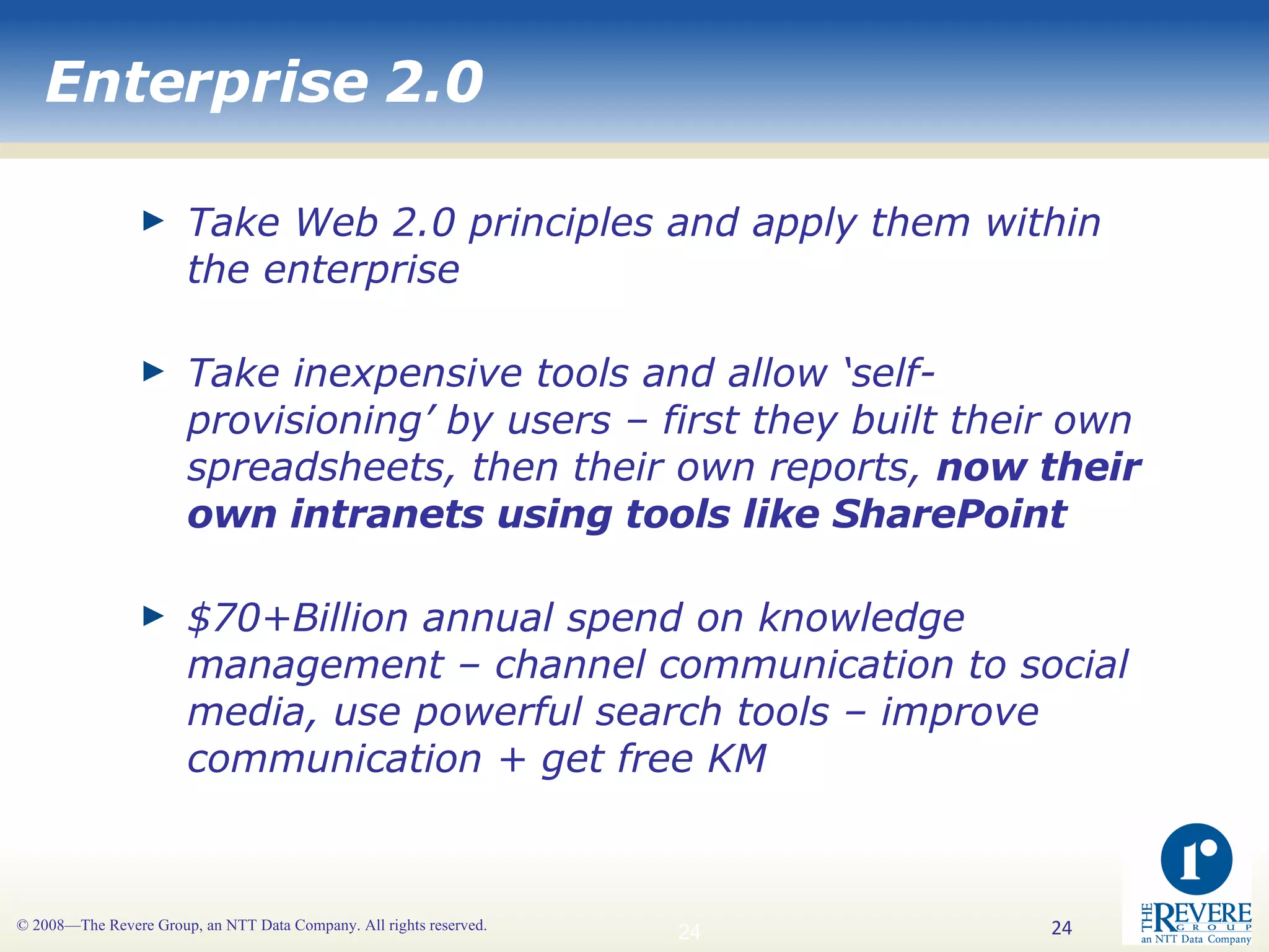 Enterprise 2.0 Take Web 2.0 principles and apply them within the enterprise Take inexpensive tools and allow ‘self-provisioning’ by users – first they built their own spreadsheets, then their own reports,  now their own intranets using tools like SharePoint $70+Billion annual spend on knowledge management – channel communication to social media, use powerful search tools – improve communication + get free KM 