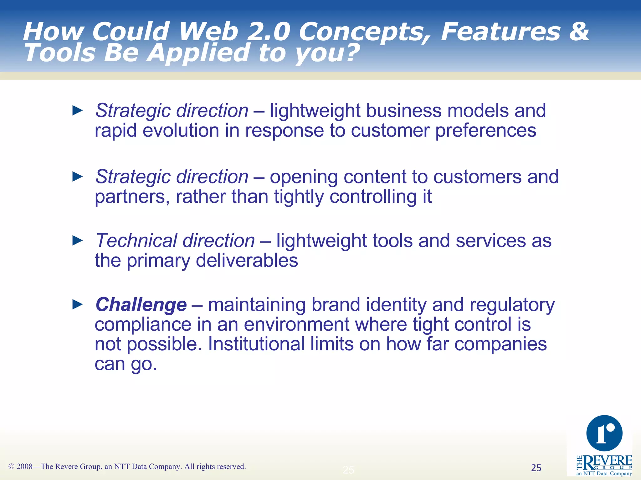 How Could Web 2.0 Concepts, Features & Tools Be Applied to you? Strategic direction  – lightweight business models and rapid evolution in response to customer preferences Strategic direction  – opening content to customers and partners, rather than tightly controlling it Technical direction  – lightweight tools and services as the primary deliverables Challenge  – maintaining brand identity and regulatory compliance in an environment where tight control is not possible. Institutional limits on how far companies can go.  
