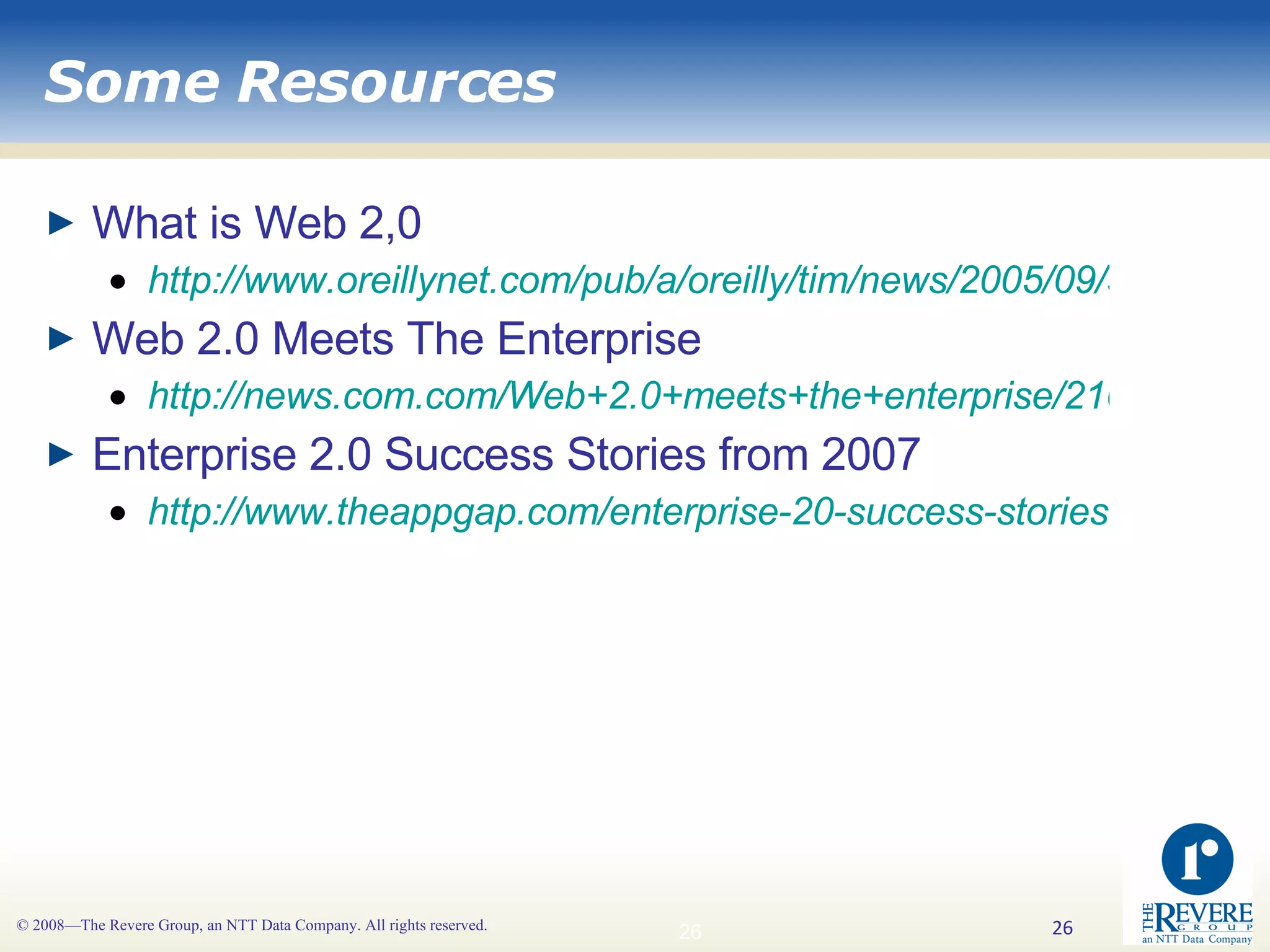 Some Resources What is Web 2,0 http://www.oreillynet.com/pub/a/oreilly/tim/news/2005/09/30/what-is-web-20.html Web 2.0 Meets The Enterprise http://news.com.com/Web+2.0+meets+the+enterprise/2100-1012_3-6066138.html Enterprise 2.0 Success Stories from 2007 http://www.theappgap.com/enterprise-20-success-stories-from-2007.html 