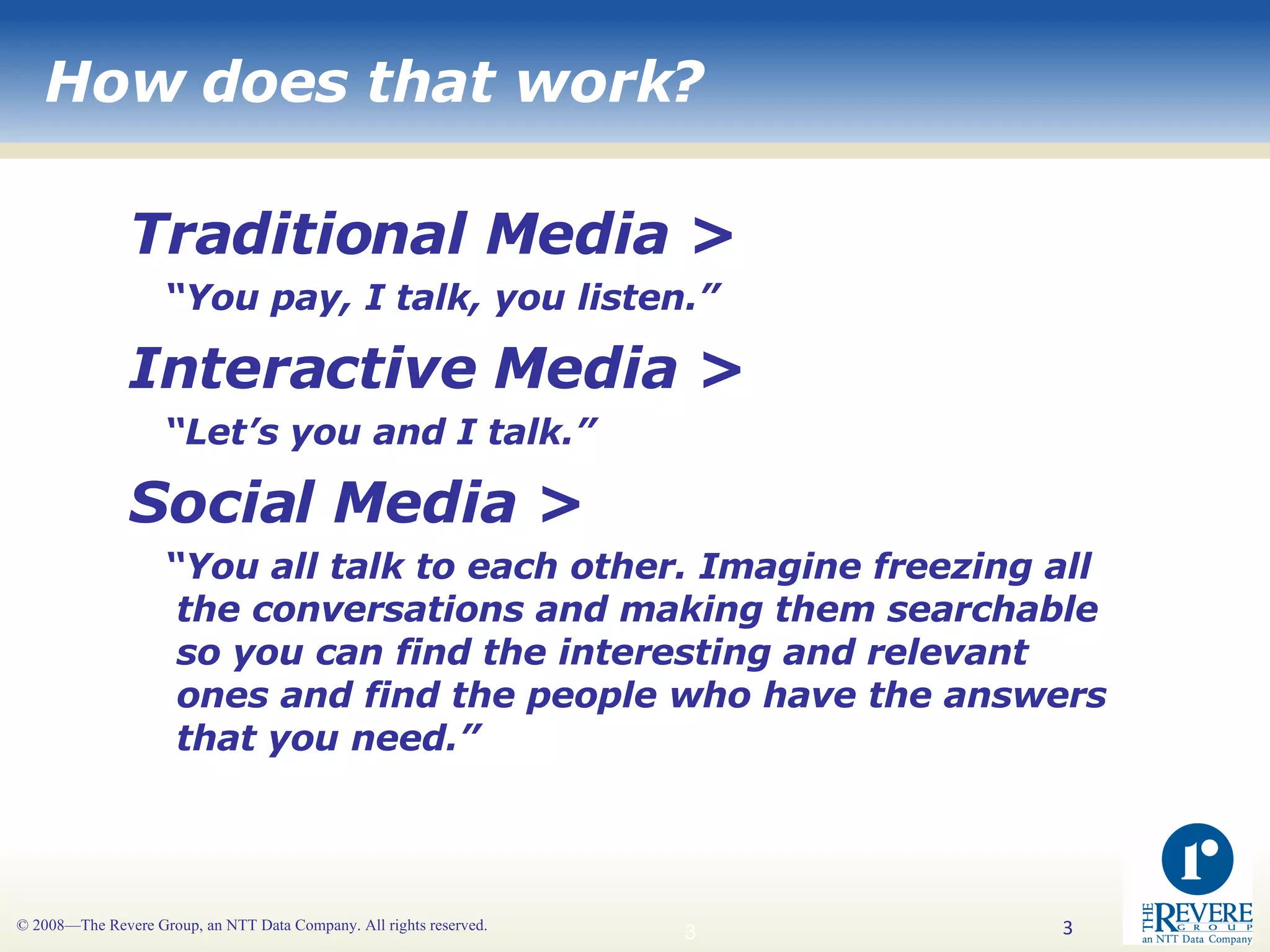 How does that work? Traditional Media >  “ You pay, I talk, you listen.” Interactive Media >  “ Let’s you and I talk.” Social Media > “ You all talk to each other. Imagine freezing all the conversations and making them searchable so you can find the interesting and relevant ones and find the people who have the answers that you need.” 