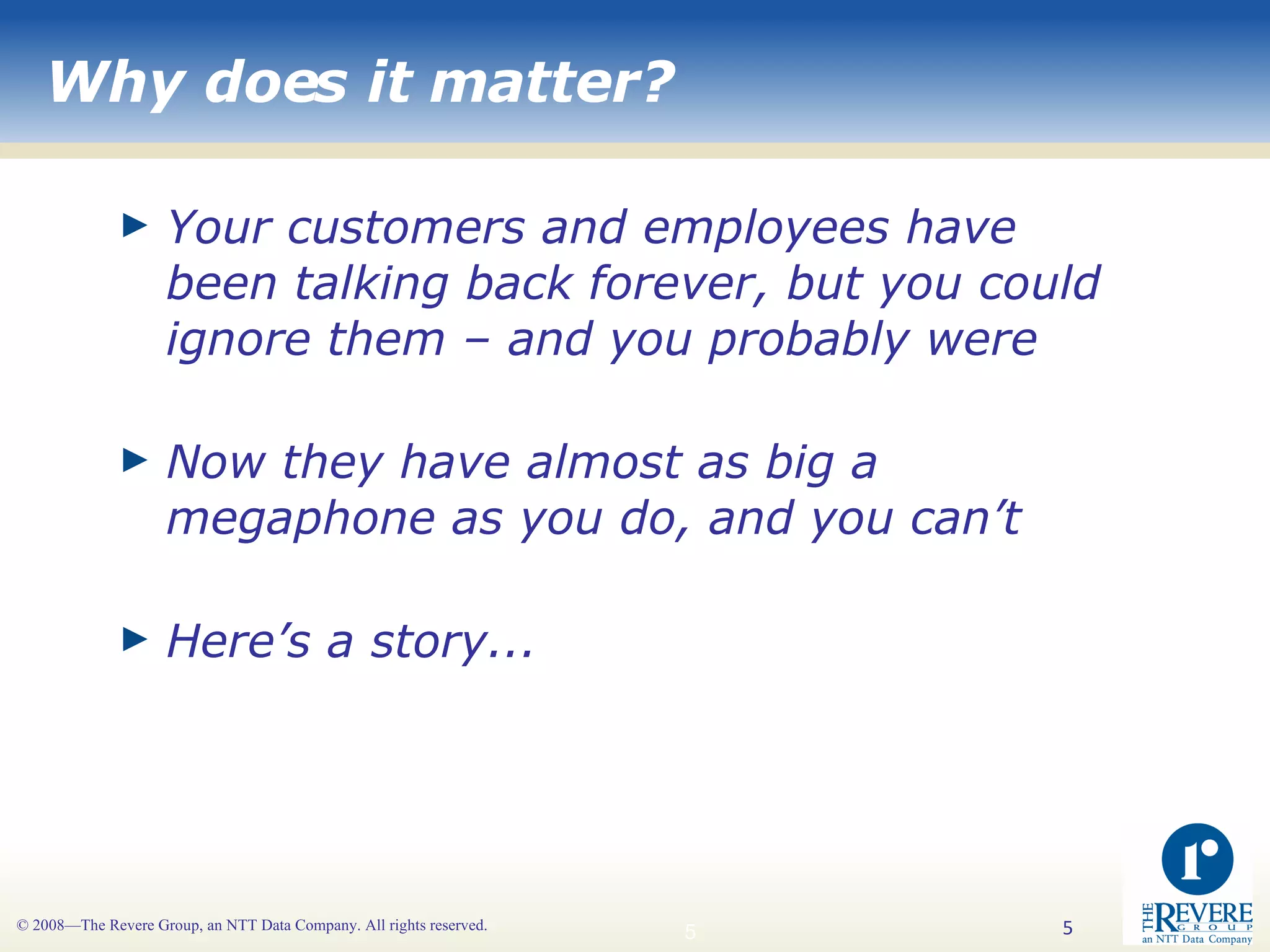 Why does it matter? Your customers and employees have been talking back forever, but you could ignore them – and you probably were Now they have almost as big a megaphone as you do, and you can’t Here’s a story... 
