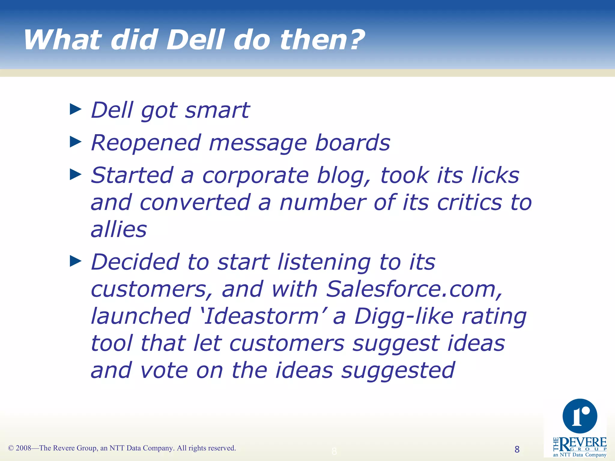 What did Dell do then? Dell got smart Reopened message boards Started a corporate blog, took its licks and converted a number of its critics to allies Decided to start listening to its customers, and with Salesforce.com, launched ‘Ideastorm’ a Digg-like rating tool that let customers suggest ideas and vote on the ideas suggested 
