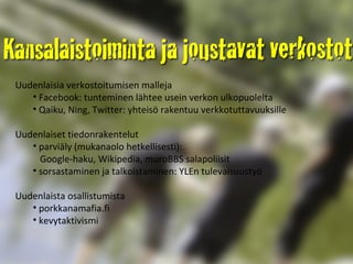 Uudenlaisia verkostoitumisen malleja Facebook: tunteminen lähtee usein verkon ulkopuolelta Qaiku, Ning, Twitter: yhteisö rakentuu verkkotuttavuuksille Uudenlaiset tiedonrakentelut parviäly (mukanaolo hetkellisesti):    Google-haku, Wikipedia, muroBBS salapoliisit  sorsastaminen ja talkoistaminen: YLEn tulevaisuustyö Uudenlaista osallistumista porkkanamafia.fi kevytaktivismi  