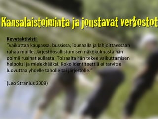 Kevytaktivisti  ” vaikuttaa kaupassa, bussissa, lounaalla ja lahjoittaessaan rahaa muille. Järjestöosallistumisen näkökulmasta hän poimii rusinat pullasta. Toisaalta hän tekee vaikuttamisen helpoksi ja mielekkääksi. Koko identiteettiä ei tarvitse luovuttaa yhdelle taholle tai järjestölle.” (Leo Stranius 2009) 