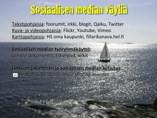 Tekstipohjaisia : foorumit, irkki, blogit, Qaiku, Twitter  Kuva- ja videopohjaisia : Flickr, Youtube, Vimeo Karttapohjaisia : HS oma kaupunki, fillarikanava.hel.fi Sosiaalisen median työryhmäkäyttö :   Google dokumentit, Etherpad, wikit Linkkien jakaminen ja sosiaalisen median ketjutus :    peukutus, twiittaus, muut sharing-muodot 