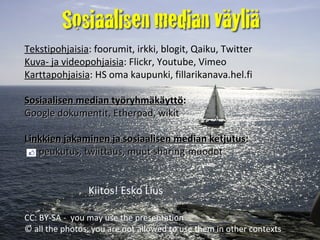 Tekstipohjaisia : foorumit, irkki, blogit, Qaiku, Twitter  Kuva- ja videopohjaisia : Flickr, Youtube, Vimeo Karttapohjaisia : HS oma kaupunki, fillarikanava.hel.fi Sosiaalisen median työryhmäkäyttö :   Google dokumentit, Etherpad, wikit Linkkien jakaminen ja sosiaalisen median ketjutus :    peukutus, twiittaus, muut sharing-muodot Lisää sosiaalisesta mediasta : someopisto.wikispaces.com slideshare.net/siliconeye > Esko Liuksen presentaatiot  Kiitos! Esko Lius • CC: BY-SA-NC; photos: not allowed to use in other contexts 
