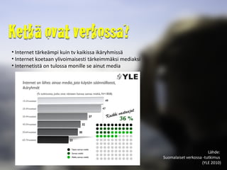 Internet tärkeämpi kuin tv kaikissa ikäryhmissä Internet koetaan ylivoimaisesti tärkeimmäksi mediaksi Internetistä on tulossa monille se ainut media Lähde:  Suomalaiset verkossa -tutkimus  (YLE 2010) 