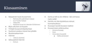 Kiusaaminen
● Nykypäivän koulu kiusaamista
○ Ryhmiä joihin pakotetaan mukaan
○ tai ei huolita mukaan
○ Valeproﬁili
○ Nolaavien kuvien tai videoiden levittäminen
● Myös aikuinen voi kiusata
● Yrittäjät kiusaavat kilpailijoitaan
● Suuttunut asiakas menee liian pitkälle
● Mustamaalaaminen
● Häirintä
○ Jatkuva viestittely
● Seksuaalinen häirintä
○ Dick pic
● Some ja netti ei ole villilänsi - laki voimassa
myös siellä!
● Sanottu voi olla kirjoitettuna netissä
kunnianloukkaus
● Kiusaajan tavoite kiusatun reaktiot
● Kiusaamiseen pitää puuttua
○ Ilmianna kiusaaja
○ Estot
○ Anna tukesi kiusatulle
■ Vaikka yksityisesti
 