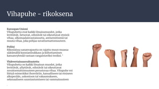 Vihapuhe - rikoksena
Euroopan Unioni
Vihapuhetta ovat kaikki ilmaisumuodot, jotka
levittävät, lietsovat, edistävät tai oikeuttavat etnistä
vihaa, ulkomaalaisvastaisuutta, antisemitismiä tai
muuta vihaa, joka pohjaa suvaitsemattomuuteen.
Poliisi
Rikoslaissa sananvapautta on rajattu muun muassa
säätämällä kunnianloukkaus ja kiihottaminen
kansanryhmää vastaan rangaistaviksi teoiksi. ‘
Yhdevertaisuusvaltuutettu
Vihapuhetta on kaikki ilmaisun muodot, jotka
levittävät, yllyttävät, edistävät tai oikeuttavat
suvaitsemattomuuteen perustuvaa vihaa. Vihapuhe voi
liittyä esimerkiksi ihonväriin, kansalliseen tai etniseen
alkuperään, uskontoon tai vakaumukseen,
seksuaaliseen suuntautumiseen tai vammaisuuteen
.
 