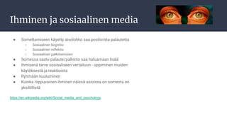 Ihminen ja sosiaalinen media
● Somettamiseen käyetty aivolohko saa postiivista palautetta
○ Sosiaalinen kognitio
○ Sosiaalinen reﬂektio
○ Sosiaalinen palkitseminen
● Somessa saatu palaute/palkinto saa haluamaan lisää
● Ihmisenä tarve sosiaaliseen vertailuun - oppiminen muiden
käytöksestä ja reaktioista
● Ryhmään kuuluminen
● Kuinka riippuvainen ihminen näissä asioissa on somesta on
yksilöllistä
https://en.wikipedia.org/wiki/Social_media_and_psychology
 