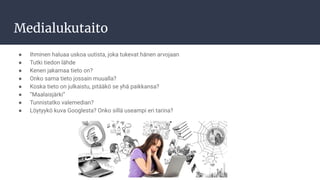 Medialukutaito
● Ihminen haluaa uskoa uutista, joka tukevat hänen arvojaan
● Tutki tiedon lähde
● Kenen jakamaa tieto on?
● Onko sama tieto jossain muualla?
● Koska tieto on julkaistu, pitääkö se yhä paikkansa?
● ”Maalaisjärki”
● Tunnistatko valemedian?
● Löytyykö kuva Googlesta? Onko sillä useampi eri tarina?
 