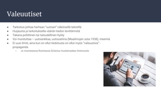 Valeuutiset
● Tarkoitus johtaa harhaan ”uutisen” näköisellä tekstillä
● Huijausta ja tarkoituksella väärän tiedon levittämistä
● Takana poliittinen tai taloudellinen hyöty
● Voi muistuttaa – uutisankkaa, uutissatiiria (Maailmojen sota 1938), meemiä
● Ei uusi ilmiö, aina kun on ollut tiedotusta on ollut myös ”valeuutisia” -
propaganda
○ Jo muinaisessa Roomassa Octavius mustamaalasi Antoniusta
 