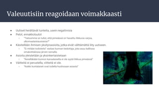 Valeuutisiin reagoidaan voimakkaasti
● Uutiset herättävät tunteita, usein negatiivisia
● Pelot, ennakkoluulot
○ ”Tietoomme on tullut, että pimeässä on havaittu liikkuvia varjoa,
ulkomaalaistaustaisia?”
● Käsitellään ihmisen yksityisasioita, jotka eivät välttämättä liity uutiseen.
○ ”Ei mitään todisteita” vastasi kunnan tiedottaja, joka asuu kalliissa
omakotitalossa järven rannalla.
● Asioita yleistetään ja yksinkertaistetaan
○ ”Kenelläkään kunnon kansalaisella ei ole syytä liikkua pimeässä”
● Väitteitä ei perustella, viitteitä ei ole.
○ ”Kaikki kuntalaiset ovat todella huolissaan asiasta”
 