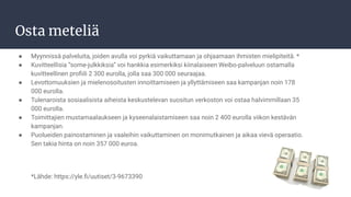 Osta meteliä
● Myynnissä palveluita, joiden avulla voi pyrkiä vaikuttamaan ja ohjaamaan ihmisten mielipiteitä. *
● Kuvitteellisia ”some-julkkiksia” voi hankkia esimerkiksi kiinalaiseen Weibo-palveluun ostamalla
kuvitteellinen proﬁili 2 300 eurolla, jolla saa 300 000 seuraajaa.
● Levottomuuksien ja mielenosoitusten innoittamiseen ja yllyttämiseen saa kampanjan noin 178
000 eurolla.
● Tulenaroista sosiaalisista aiheista keskustelevan suositun verkoston voi ostaa halvimmillaan 35
000 eurolla.
● Toimittajien mustamaalaukseen ja kyseenalaistamiseen saa noin 2 400 eurolla viikon kestävän
kampanjan.
● Puolueiden painostaminen ja vaaleihin vaikuttaminen on monimutkainen ja aikaa vievä operaatio.
Sen takia hinta on noin 357 000 euroa.
*Lähde: https://yle.ﬁ/uutiset/3-9673390
 