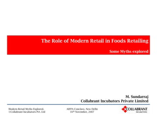 The Role of Modern Retail in Foods Retailing

                                                                 Some Myths explored




                                                                         M. Sundarraj
                                                Collabrant Incubators Private Limited

Modern Retail Myths Explored.        AIFPA Conclave, New Delhi
                                        16th November, 2007
©Collabrant Incubators Pvt. Ltd
 
