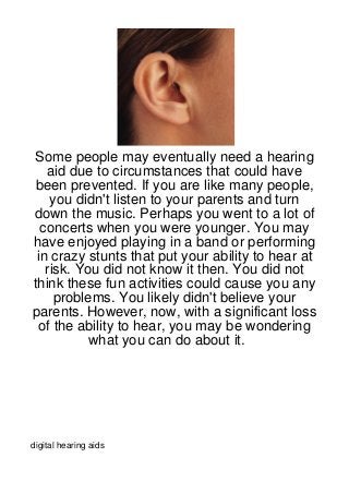 Some people may eventually need a hearing
   aid due to circumstances that could have
been prevented. If you are like many people,
    you didn't listen to your parents and turn
down the music. Perhaps you went to a lot of
  concerts when you were younger. You may
have enjoyed playing in a band or performing
 in crazy stunts that put your ability to hear at
   risk. You did not know it then. You did not
think these fun activities could cause you any
     problems. You likely didn't believe your
parents. However, now, with a significant loss
 of the ability to hear, you may be wondering
           what you can do about it.




digital hearing aids
 