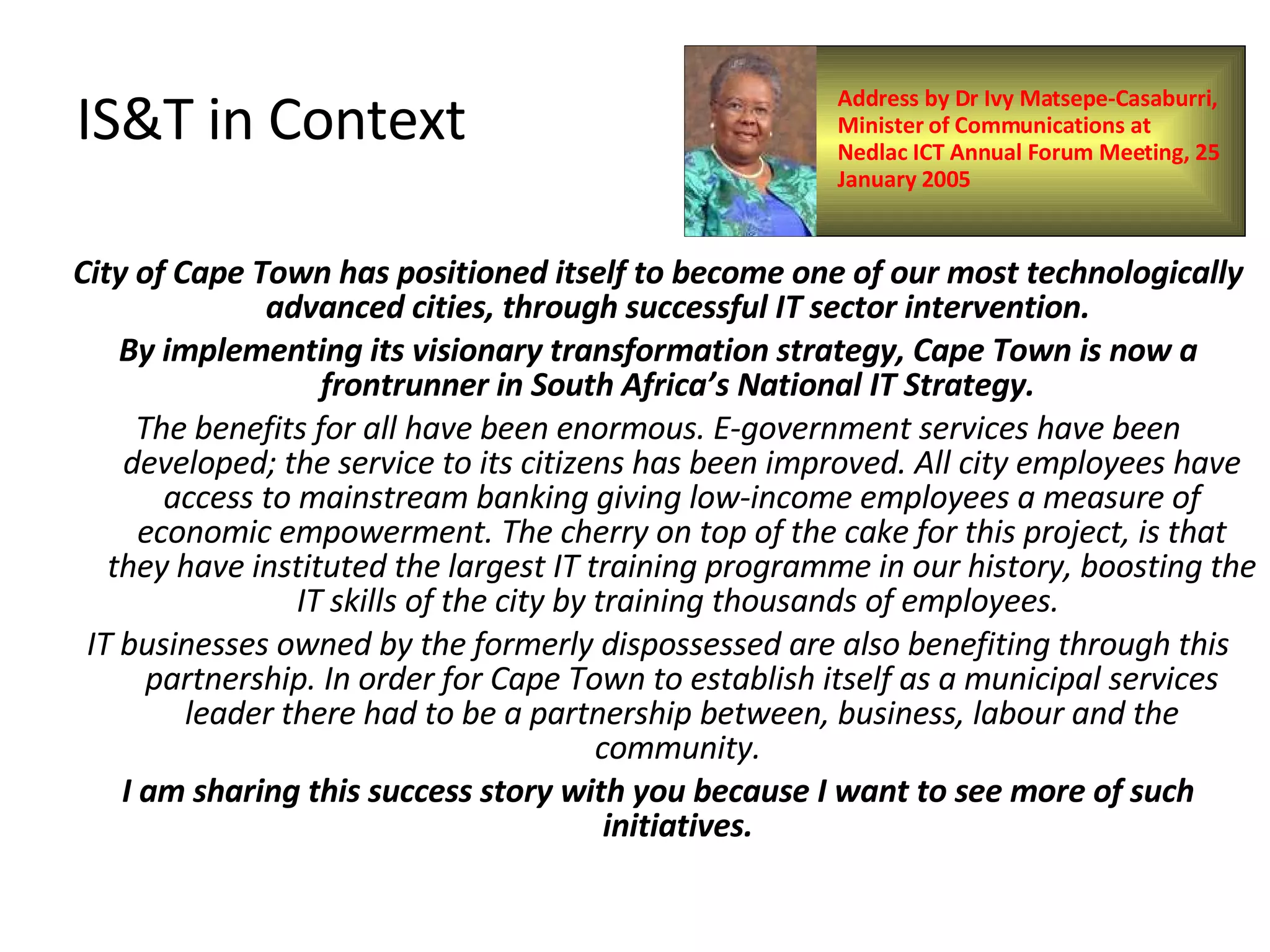 IS&T in Context City of Cape Town has positioned itself to become one of our most technologically advanced cities, through successful IT sector intervention.  By implementing its visionary transformation strategy, Cape Town is now a frontrunner in South Africa’s National IT Strategy.  The benefits for all have been enormous. E-government services have been developed; the service to its citizens has been improved. All city employees have access to mainstream banking giving low-income employees a measure of economic empowerment. The cherry on top of the cake for this project, is that they have instituted the largest IT training programme in our history, boosting the IT skills of the city by training thousands of employees.  IT businesses owned by the formerly dispossessed are also benefiting through this partnership. In order for Cape Town to establish itself as a municipal services leader there had to be a partnership between, business, labour and the community.  I am sharing this success story with you because I want to see more of such initiatives.  Address by Dr Ivy Matsepe-Casaburri, Minister of Communications at Nedlac ICT Annual Forum Meeting, 25 January 2005  