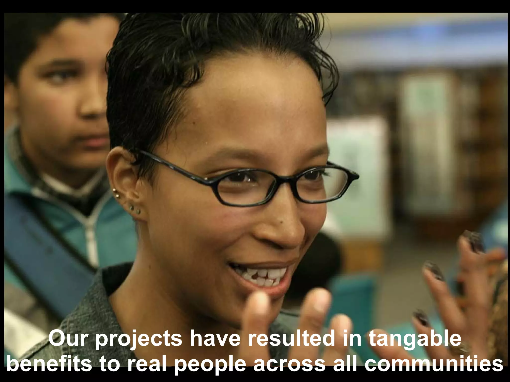 Our projects have resulted in tangable benefits to real people across all communities 