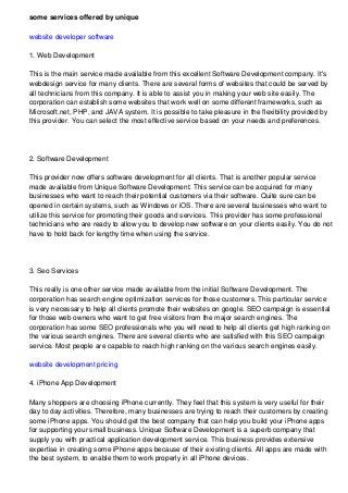 some services offered by unique
website developer software
1. Web Development
This is the main service made available from this excellent Software Development company. It's
webdesign service for many clients. There are several forms of websites that could be served by
all technicians from this company. It is able to assist you in making your web site easily. The
corporation can establish some websites that work well on some different frameworks, such as
Microsoft.net, PHP, and JAVA system. It is possible to take pleasure in the flexibility provided by
this provider. You can select the most effective service based on your needs and preferences.
2. Software Development
This provider now offers software development for all clients. That is another popular service
made available from Unique Software Development. This service can be acquired for many
businesses who want to reach their potential customers via their software. Quite sure can be
opened in certain systems, such as Windows or iOS. There are several businesses who want to
utilize this service for promoting their goods and services. This provider has some professional
technicians who are ready to allow you to develop new software on your clients easily. You do not
have to hold back for lengthy time when using the service.
3. Seo Services
This really is one other service made available from the initial Software Development. The
corporation has search engine optimization services for those customers. This particular service
is very necessary to help all clients promote their websites on google. SEO campaign is essential
for those web owners who want to get free visitors from the major search engines. The
corporation has some SEO professionals who you will need to help all clients get high ranking on
the various search engines. There are several clients who are satisfied with this SEO campaign
service. Most people are capable to reach high ranking on the various search engines easily.
website development pricing
4. iPhone App Development
Many shoppers are choosing iPhone currently. They feel that this system is very useful for their
day to day activities. Therefore, many businesses are trying to reach their customers by creating
some iPhone apps. You should get the best company that can help you build your iPhone apps
for supporting your small business. Unique Software Development is a superb company that
supply you with practical application development service. This business provides extensive
expertise in creating some iPhone apps because of their existing clients. All apps are made with
the best system, to enable them to work properly in all iPhone devices.
 