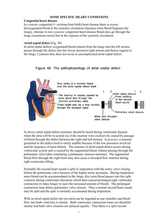 SOME SPECIFIC HEART CONDITIONS
Congential heart disease
In cyanotic congenital (= existing from birth) heart disease there is excess
deoxygenated blood in the systemic circulation (because some blood bypasses the
lungs), whereas in non-cyanotic congenital heart disease blood does go through the
lungs (sometimes twice) but at the expense of the systemic circulation.
Atrial septal defect (Fig. 49)
In atrial septal defects oxygenated blood returns from the lungs into the left atrium,
passes through the defect into the (lower pressure) right atrium and thence (again) to
the lungs. Cyanosis thus does not occur in uncomplicated atrial septal defect.
In theory atrial septal defect murmurs should be heard during ventricular diastole
when the atria will be in systole (as if the murmur were exclusively caused by passage
of blood through the defect between the right and left atrium). In practice a murmur
generated at the defect itself is rarely audible because of the low pressures involved
and the largeness of most defects. The murmur of atrial septal defect occurs during
ventricular systole and is caused by the augmented blood volume passing through the
pulmonary valve (thus simulating a pulmonary stenosis murmur). The augmented
blood flow through the right heart may also cause a tricuspid flow murmur during
right ventricular filling.
Normally the second heart sound is split in inspiration with the aortic valve closing
before the pulmonary valve because of the higher aortic pressures. During inspiration
more blood can be accommodated in the lungs, this extra blood passes into the right
ventricle during ventricular relaxation which then caused prolonged right ventricular
contraction (it takes longer to eject the increased amount of blood). The prolonged
contraction time delays pulmonary valve closure. Thus a normal second heart sound
may be split and the split is normally accentuated during inspiration.
With an atrial septal defect the two atria can be regarded as one chamber and blood
flow into both ventricles is similar. Both ventricular contraction times are therefore
similar and both valve closures are delayed equally. Thus there is a split second
1
 