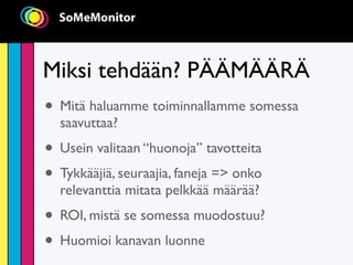 Miksi tehdään? PÄÄMÄÄRÄ
• Mitä haluamme toiminnallamme somessa
  saavuttaa?
• Usein valitaan “huonoja” tavotteita
• Tykkääjiä, seuraajia, faneja => onko
  relevanttia mitata pelkkää määrää?
• ROI, mistä se somessa muodostuu?
• Huomioi kanavan luonne
 