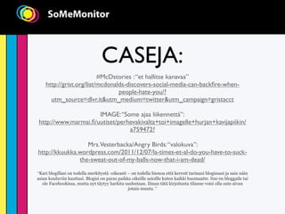 CASEJA:
                          #McDstories : “et hallitse kanavaa”
    http://grist.org/list/mcdonalds-discovers-social-media-can-backﬁre-when-
                                 people-hate-you/?
      utm_source=dlvr.it&utm_medium=twitter&utm_campaign=gristacct

                     IMAGE: “Some ajaa liikennettä”:
http://www.marmai.ﬁ/uutiset/perhevakivalta+toi+imagelle+hurjan+kavijapiikin/
                                a759472?

                  Mrs.Vesterbacka/Angry Birds: “valokuva”:
http://kkuukka.wordpress.com/2011/12/07/la-times-et-al-do-you-have-to-suck-
               the-sweat-out-of-my-balls-now-that-i-am-dead/
“Kari blogillasi on todella merkitystä -oikeasti – on todella hienoa että kerroit tarinani blogissasi ja sain näin
asian kuuluviin kauttasi. Blogisi on paras paikka oikeille asioille kuten kaikki huomaatte. Itse en bloggaile tai
   ole Facebookissa, mutta nyt täytyy harkita uudestaan. Ilman tätä kirjoitusta tilanne voisi olla osin aivan
                                                 jotain muuta. “
 