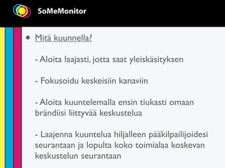 • Mitä kuunnella?
  - Aloita laajasti, jotta saat yleiskäsityksen

  - Fokusoidu keskeisiin kanaviin

  - Aloita kuuntelemalla ensin tiukasti omaan
  brändiisi liittyvää keskustelua

  - Laajenna kuuntelua hiljalleen pääkilpailijoidesi
  seurantaan ja lopulta koko toimialaa koskevan
  keskustelun seurantaan
 