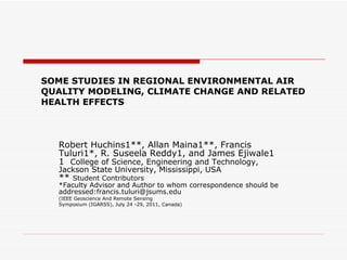 SOME STUDIES IN REGIONAL ENVIRONMENTAL AIR QUALITY MODELING, CLIMATE CHANGE AND RELATED HEALTH EFFECTS  Robert Huchins1**, Allan Maina1**, Francis Tuluri1*, R. Suseela Reddy1, and James Ejiwale1 1  College of Science, Engineering and Technology, Jackson State University, Mississippi, USA **  Student Contributors *Faculty Advisor and Author to whom correspondence should be  addressed:francis.tuluri@jsums.edu (IEEE Geoscience And Remote Sensing Symposium (IGARSS), July 24 -29, 2011, Canada) 