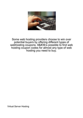 Some web hosting providers choose to win over
     potential buyers by offering different types of
  webhosting coupons. It&#39;s possible to find web
   hosting coupon codes for almost any type of web
                hosting you need to buy.




Virtual Server Hosting
 