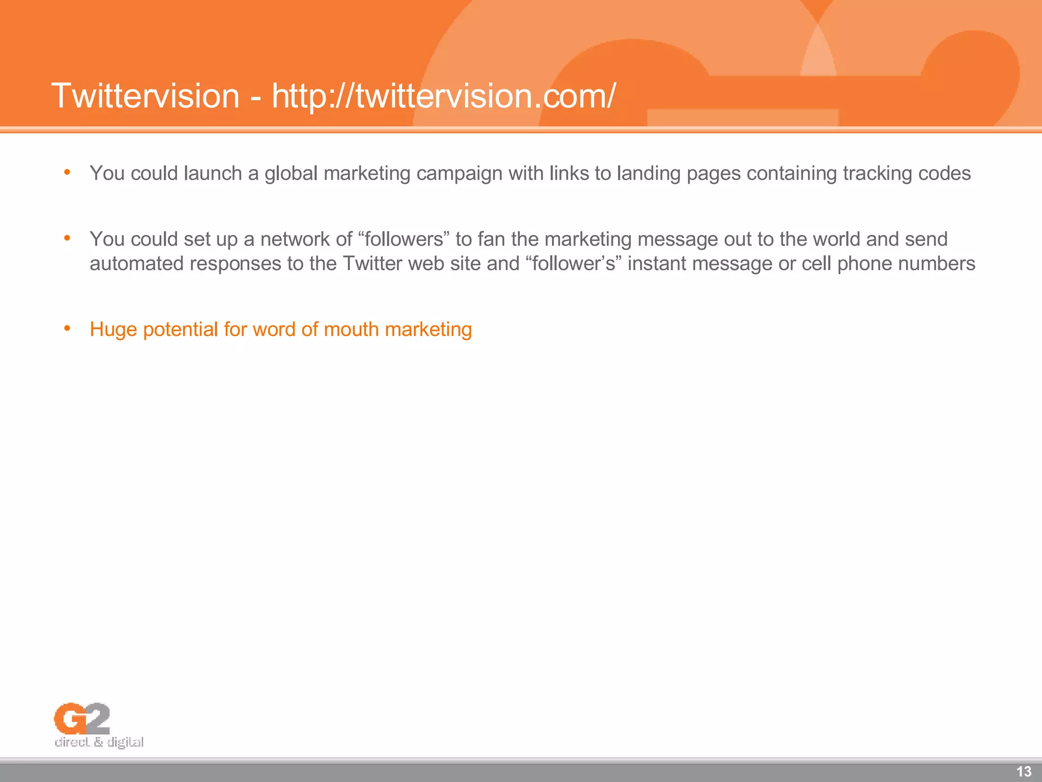 Twittervision - http://twittervision.com/ You could launch a global marketing campaign with links to landing pages containing tracking codes  You could set up a network of “followers” to fan the marketing message out to the world and send automated responses to the Twitter web site and “follower’s” instant message or cell phone numbers Huge potential for word of mouth marketing   
