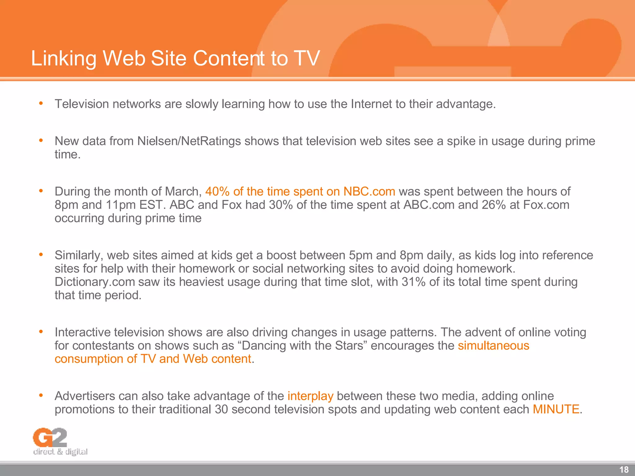 Linking Web Site Content to TV Television networks are slowly learning how to use the Internet to their advantage. New data from Nielsen/NetRatings shows that television web sites see a spike in usage during prime time.  During the month of March,  40% of the time spent on NBC.com  was spent between the hours of 8pm and 11pm EST. ABC and Fox had 30% of the time spent at ABC.com and 26% at Fox.com occurring during prime time Similarly, web sites aimed at kids get a boost between 5pm and 8pm daily, as kids log into reference sites for help with their homework or social networking sites to avoid doing homework. Dictionary.com saw its heaviest usage during that time slot, with 31% of its total time spent during that time period. Interactive television shows are also driving changes in usage patterns. The advent of online voting for contestants on shows such as “Dancing with the Stars” encourages the  simultaneous consumption of TV and Web content . Advertisers can also take advantage of the  interplay  between these two media, adding online promotions to their traditional 30 second television spots and updating web content each  MINUTE . 