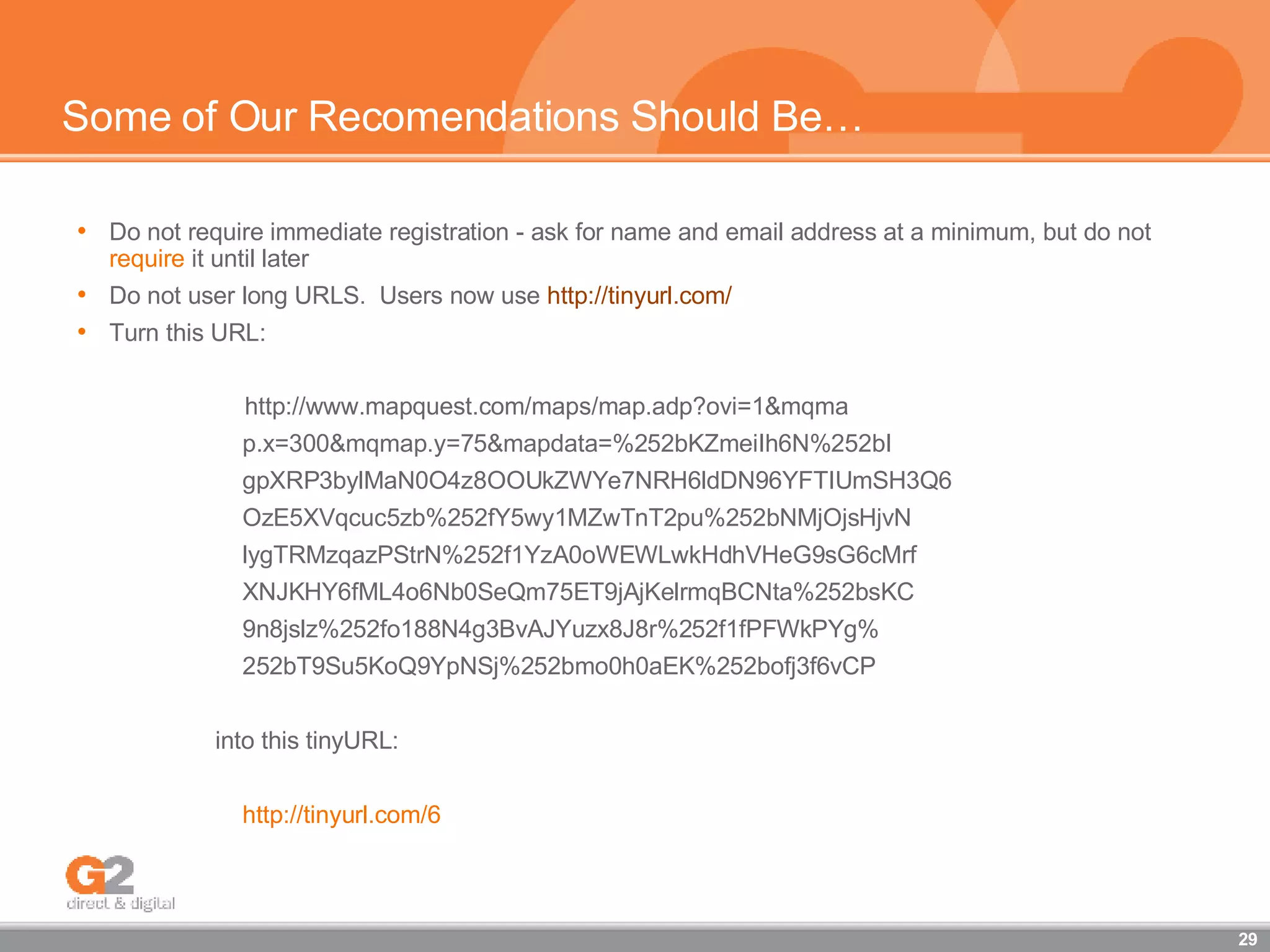 Some of Our Recomendations Should Be… Do not require immediate registration - ask for name and email address at a minimum, but do not  require  it until later Do not user long URLS.  Users now use  http://tinyurl.com/ Turn this URL: http://www.mapquest.com/maps/map.adp?ovi=1&mqma p.x=300&mqmap.y=75&mapdata=%252bKZmeiIh6N%252bI gpXRP3bylMaN0O4z8OOUkZWYe7NRH6ldDN96YFTIUmSH3Q6 OzE5XVqcuc5zb%252fY5wy1MZwTnT2pu%252bNMjOjsHjvN lygTRMzqazPStrN%252f1YzA0oWEWLwkHdhVHeG9sG6cMrf XNJKHY6fML4o6Nb0SeQm75ET9jAjKelrmqBCNta%252bsKC 9n8jslz%252fo188N4g3BvAJYuzx8J8r%252f1fPFWkPYg% 252bT9Su5KoQ9YpNSj%252bmo0h0aEK%252bofj3f6vCP into this tinyURL: http://tinyurl.com/6 
