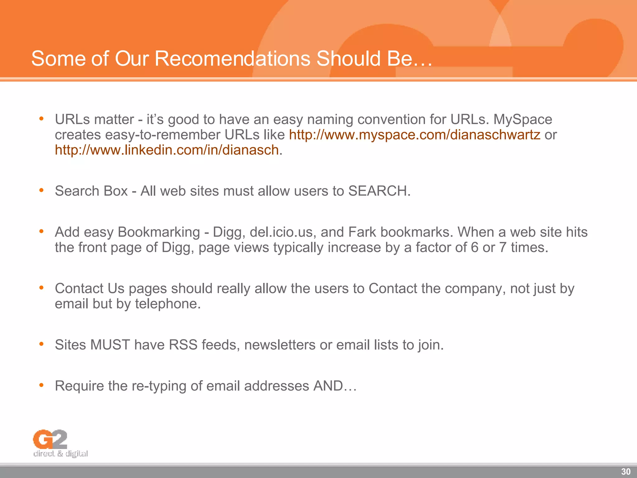Some of Our Recomendations Should Be… URLs matter - it’s good to have an easy naming convention for URLs. MySpace creates easy-to-remember URLs like  http://www.myspace.com/dianaschwartz  or  http://www.linkedin.com/in/dianasch . Search Box - All web sites must allow users to SEARCH. Add easy Bookmarking - Digg, del.icio.us, and Fark bookmarks. When a web site hits the front page of Digg, page views typically increase by a factor of 6 or 7 times. Contact Us pages should really allow the users to Contact the company, not just by email but by telephone. Sites MUST have RSS feeds, newsletters or email lists to join. Require the re-typing of email addresses AND… 
