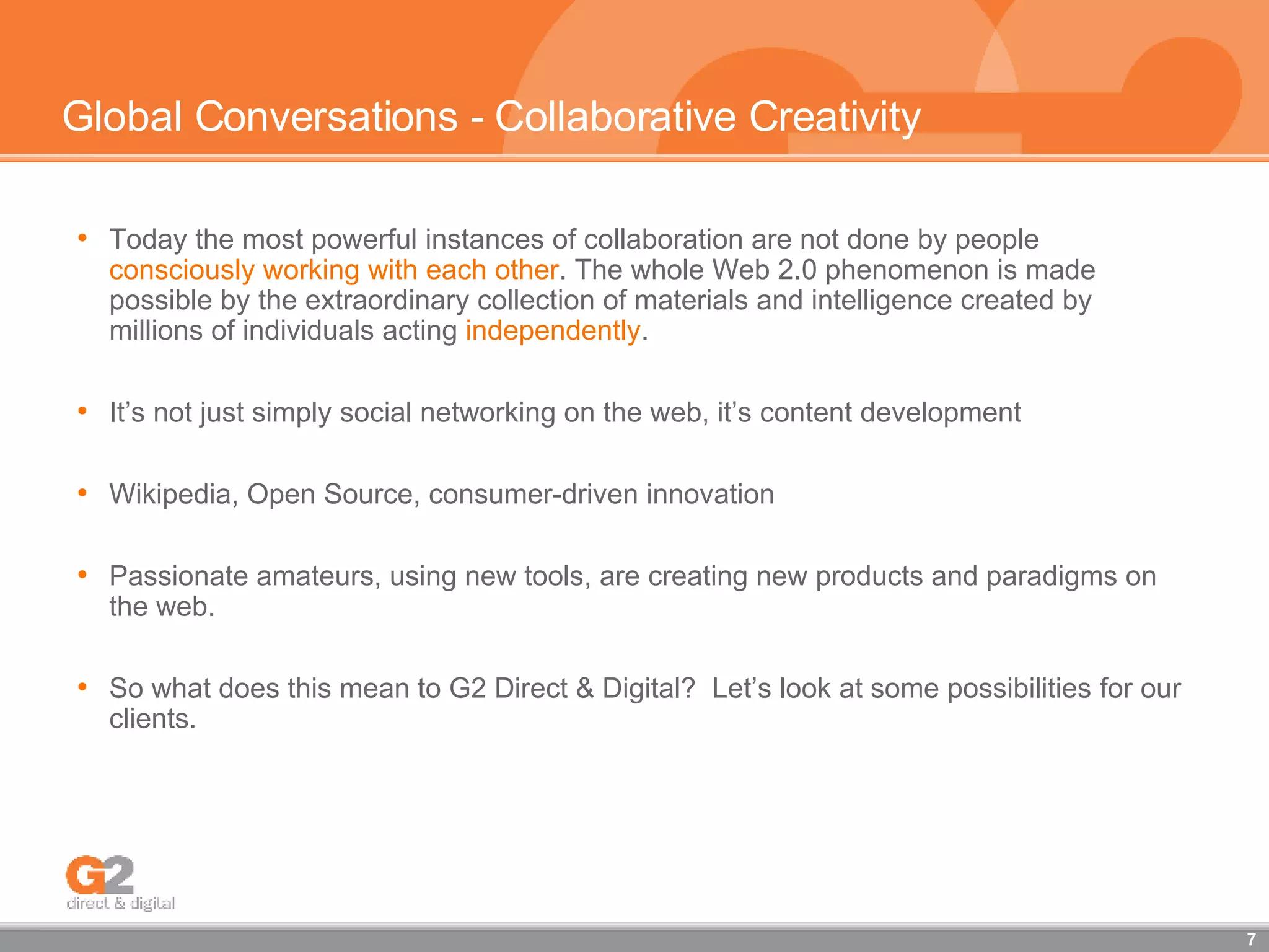 Global Conversations - Collaborative Creativity Today the most powerful instances of collaboration are not done by people  consciously working with each other . The whole Web 2.0 phenomenon is made possible by the extraordinary collection of materials and intelligence created by millions of individuals acting  independently .  It’s not just simply social networking on the web, it’s content development  Wikipedia, Open Source, consumer-driven innovation Passionate amateurs, using new tools, are creating new products and paradigms on the web. So what does this mean to G2 Direct & Digital?  Let’s look at some possibilities for our clients. 
