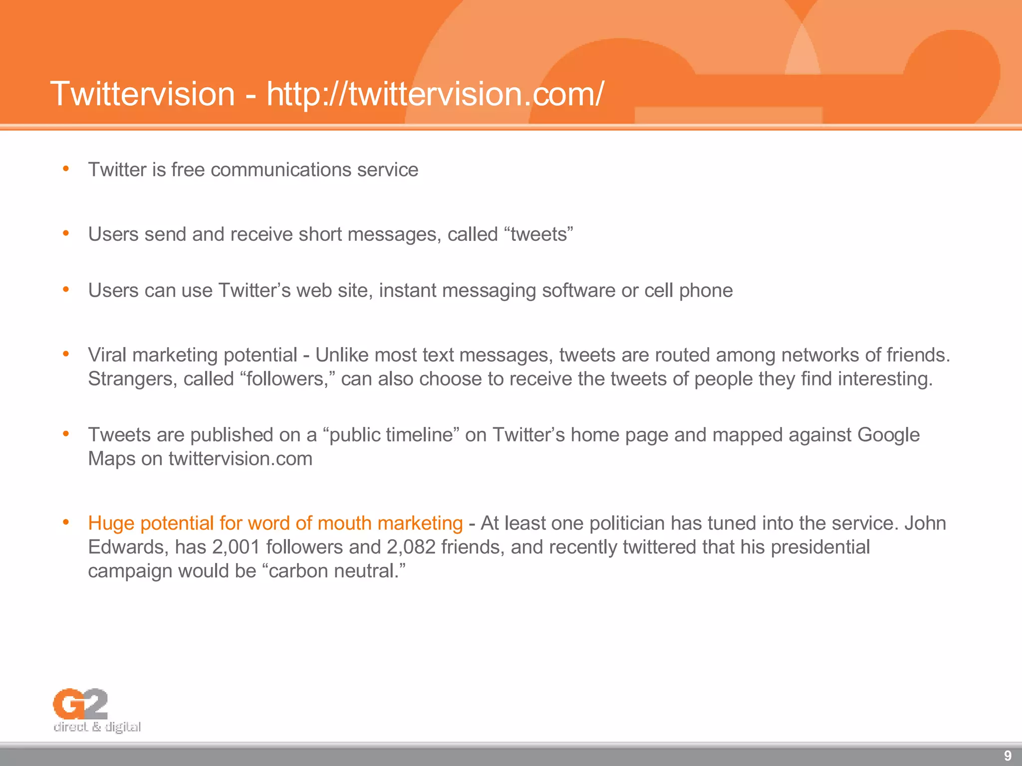 Twittervision - http://twittervision.com/ Twitter is free communications service Users send and receive short messages, called “tweets”  Users can use Twitter’s web site, instant messaging software or cell phone Viral marketing potential - Unlike most text messages, tweets are routed among networks of friends. Strangers, called “followers,” can also choose to receive the tweets of people they find interesting. Tweets are published on a “public timeline” on Twitter’s home page and mapped against Google Maps on twittervision.com Huge potential for word of mouth marketing  - At least one politician has tuned into the service. John Edwards, has 2,001 followers and 2,082 friends, and recently twittered that his presidential campaign would be “carbon neutral.” 