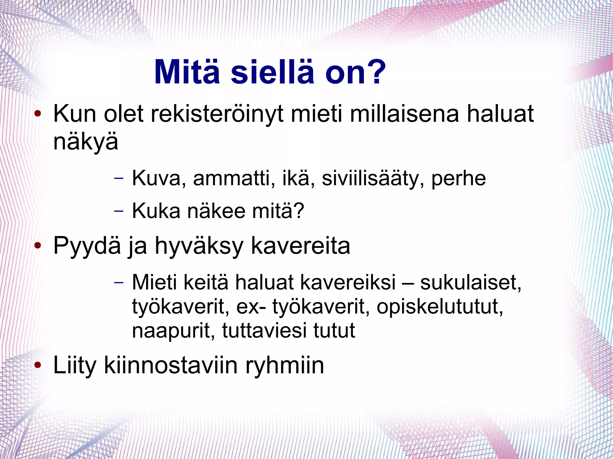 Mitä siellä on?
● Kun olet rekisteröinyt mieti millaisena haluat
näkyä
– Kuva, ammatti, ikä, siviilisääty, perhe
– Kuka näkee mitä?
● Pyydä ja hyväksy kavereita
– Mieti keitä haluat kavereiksi – sukulaiset,
työkaverit, ex- työkaverit, opiskelututut,
naapurit, tuttaviesi tutut
● Liity kiinnostaviin ryhmiin
 
